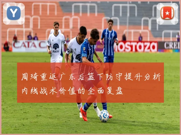 周琦重返广东后篮下防守提升分析内线战术价值的全面复盘