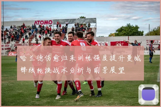 哈兰德伤愈归来训练强度提升曼城锋线轮换战术分析与前景展望