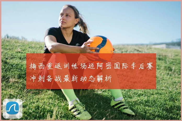 梅西重返训练场迈阿密国际季后赛冲刺备战最新动态解析