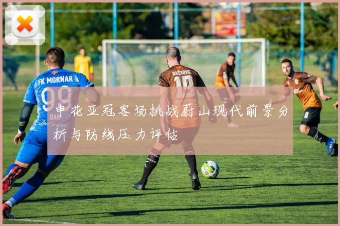 申花亚冠客场挑战蔚山现代前景分析与防线压力评估