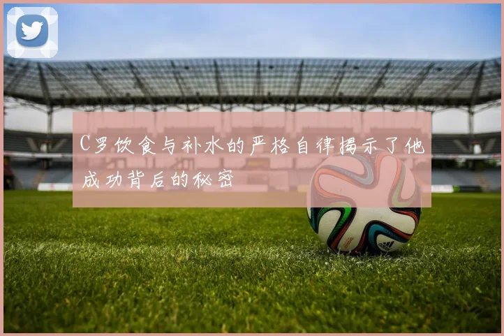 C罗饮食与补水的严格自律揭示了他成功背后的秘密
