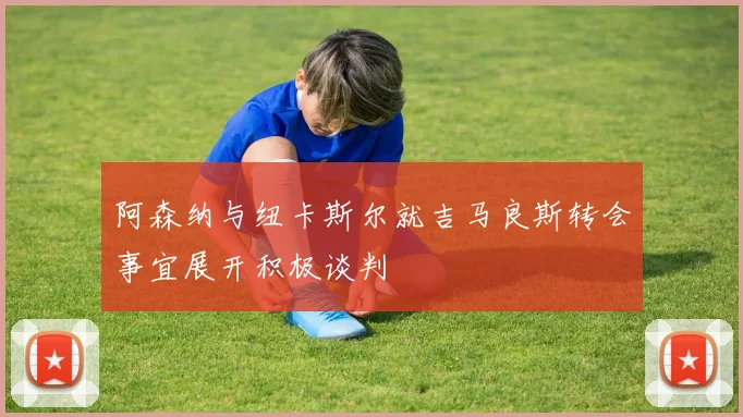 阿森纳与纽卡斯尔就吉马良斯转会事宜展开积极谈判