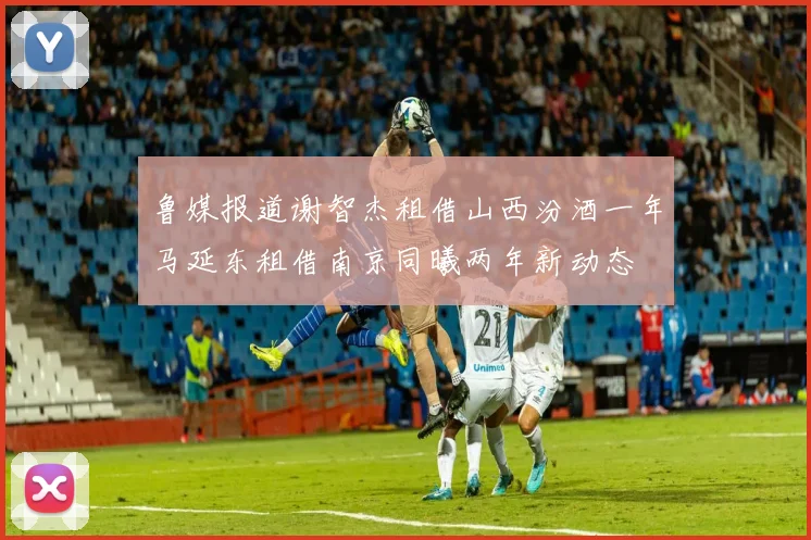 鲁媒报道谢智杰租借山西汾酒一年马延东租借南京同曦两年新动态
