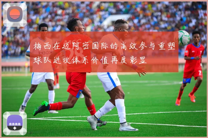 梅西在迈阿密国际的高效参与重塑球队进攻体系价值再度彰显