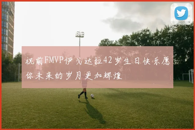 祝前FMVP伊戈达拉42岁生日快乐愿你未来的岁月更加辉煌