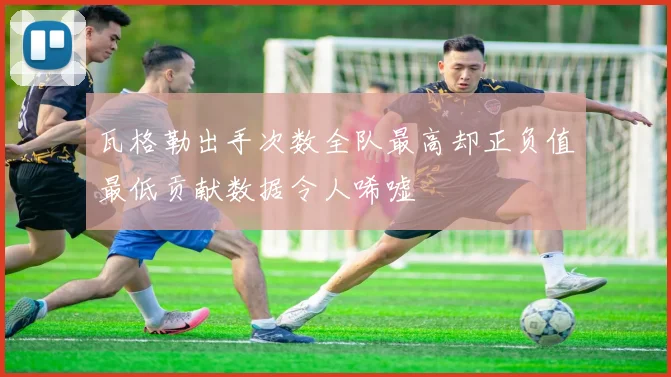 瓦格勒出手次数全队最高却正负值最低贡献数据令人唏嘘