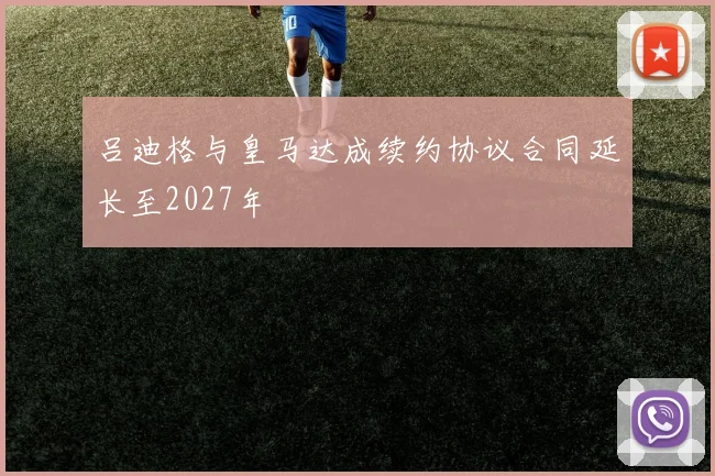 吕迪格与皇马达成续约协议合同延长至2027年