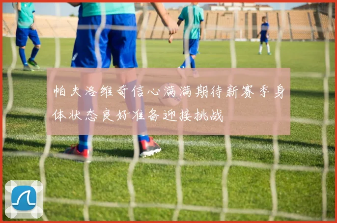 帕夫洛维奇信心满满期待新赛季身体状态良好准备迎接挑战
