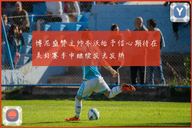 博尼盛赞主帅齐沃给予信心期待在美好赛季中继续发光发热