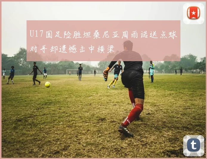 U17国足险胜坦桑尼亚周雨诺送点球对手却遗憾击中横梁