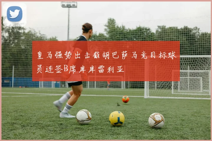 皇马强势出击截胡巴萨马竞目标球员连签B席库库雷利亚