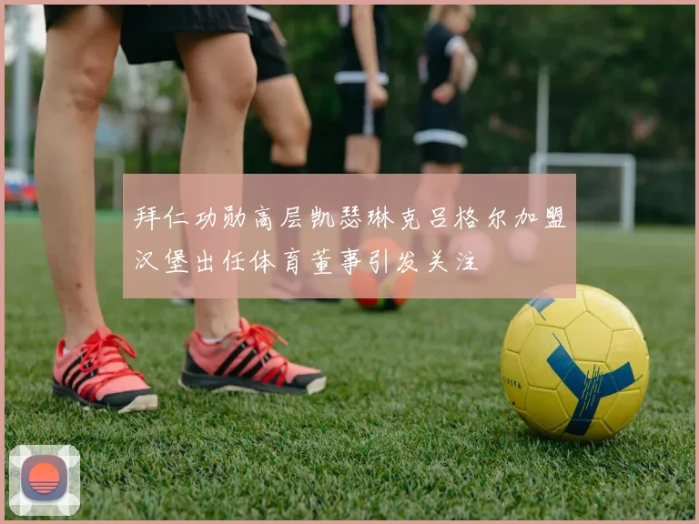 拜仁功勋高层凯瑟琳克吕格尔加盟汉堡出任体育董事引发关注