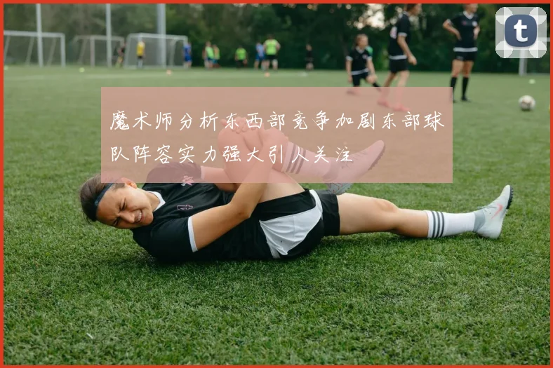 魔术师分析东西部竞争加剧东部球队阵容实力强大引人关注