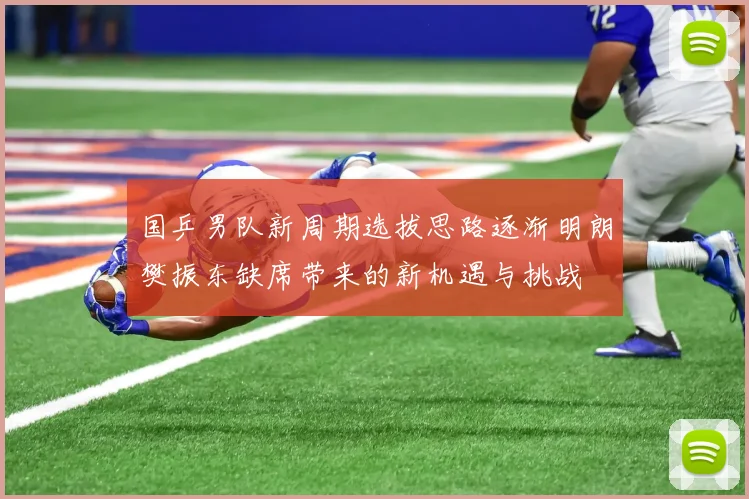 国乒男队新周期选拔思路逐渐明朗樊振东缺席带来的新机遇与挑战