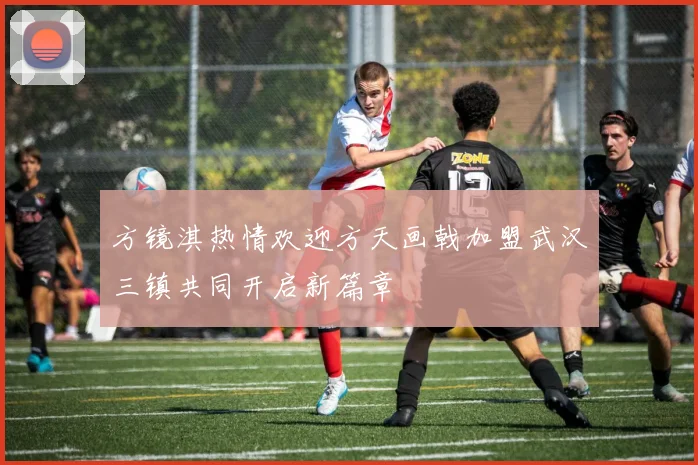 方镜淇热情欢迎方天画戟加盟武汉三镇共同开启新篇章