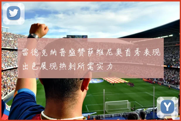 雷德克纳普盛赞萨维尼奥首秀表现出色展现热刺所需实力