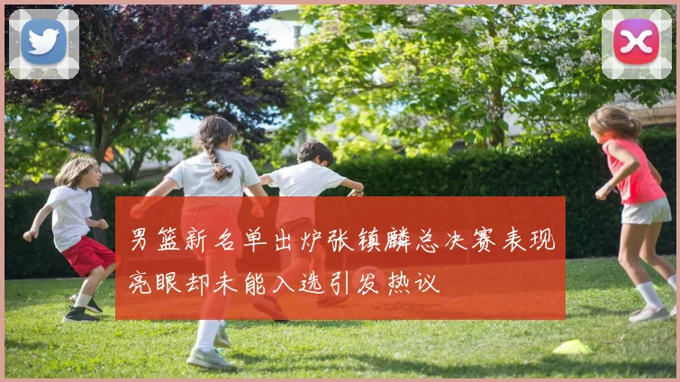男篮新名单出炉张镇麟总决赛表现亮眼却未能入选引发热议