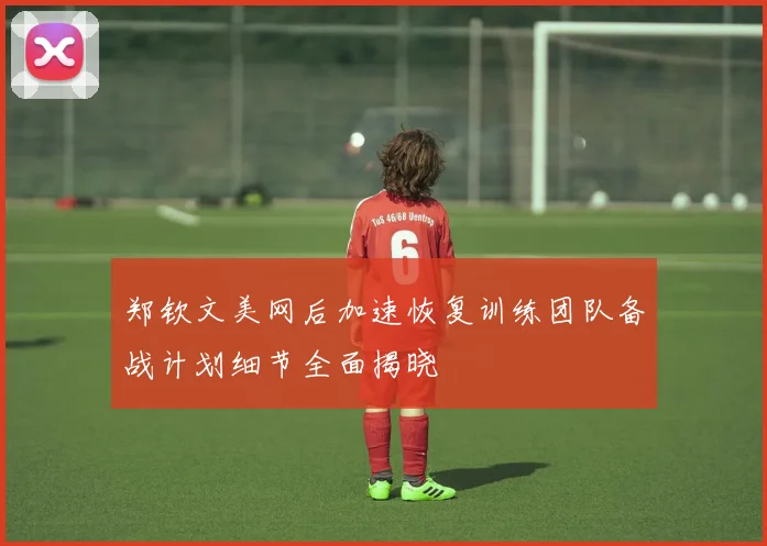郑钦文美网后加速恢复训练团队备战计划细节全面揭晓