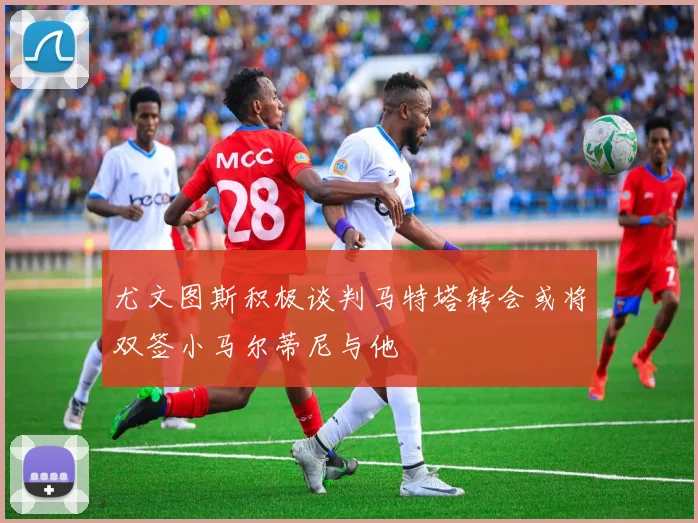 尤文图斯积极谈判马特塔转会或将双签小马尔蒂尼与他