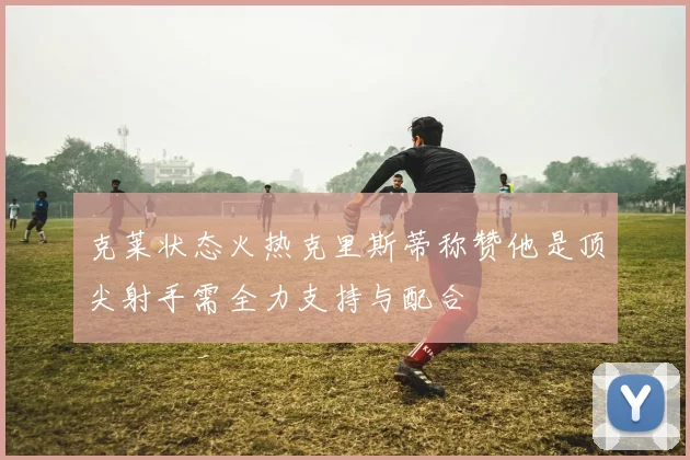 克莱状态火热克里斯蒂称赞他是顶尖射手需全力支持与配合