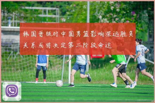 韩国晋级对中国男篮影响深远胜负关系或将决定第二阶段命运