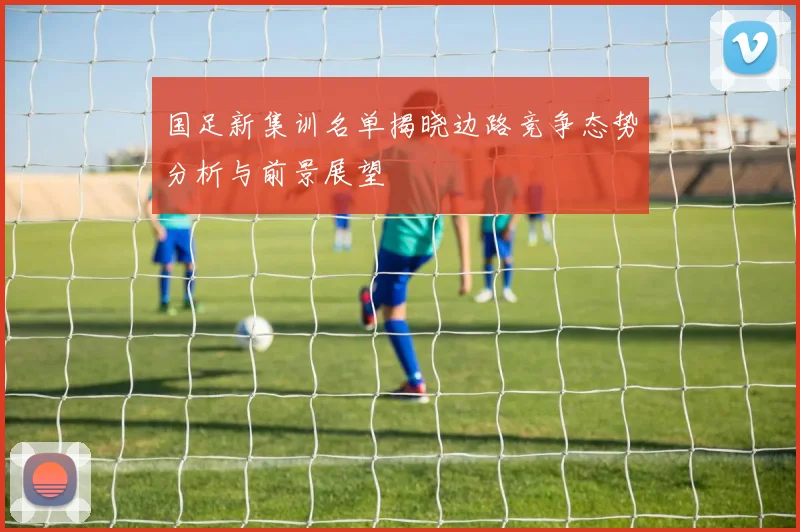 国足新集训名单揭晓边路竞争态势分析与前景展望