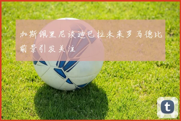加斯佩里尼谈迪巴拉未来罗马德比前景引发关注