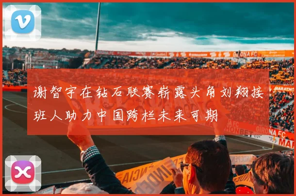 谢智宇在钻石联赛崭露头角刘翔接班人助力中国跨栏未来可期