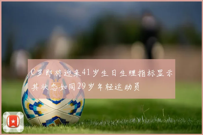 C罗即将迎来41岁生日生理指标显示其状态如同29岁年轻运动员