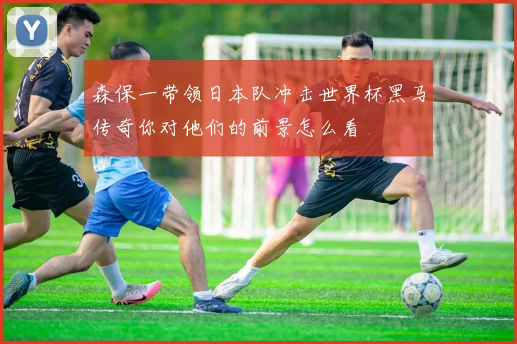 森保一带领日本队冲击世界杯黑马传奇你对他们的前景怎么看