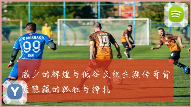 威少的辉煌与低谷交织生涯传奇背后隐藏的孤独与挣扎