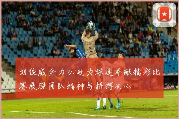 刘俊威全力以赴为球迷奉献精彩比赛展现团队精神与拼搏决心