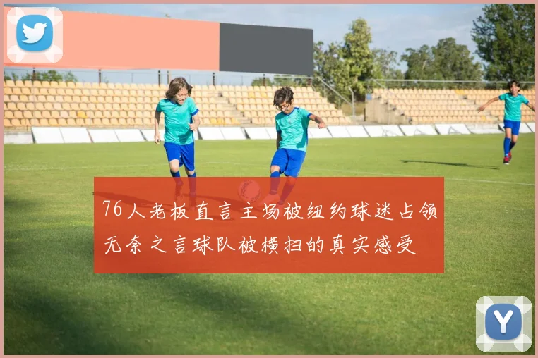 76人老板直言主场被纽约球迷占领无奈之言球队被横扫的真实感受