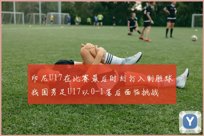 印尼U17在比赛最后时刻打入制胜球我国男足U17以0-1落后面临挑战