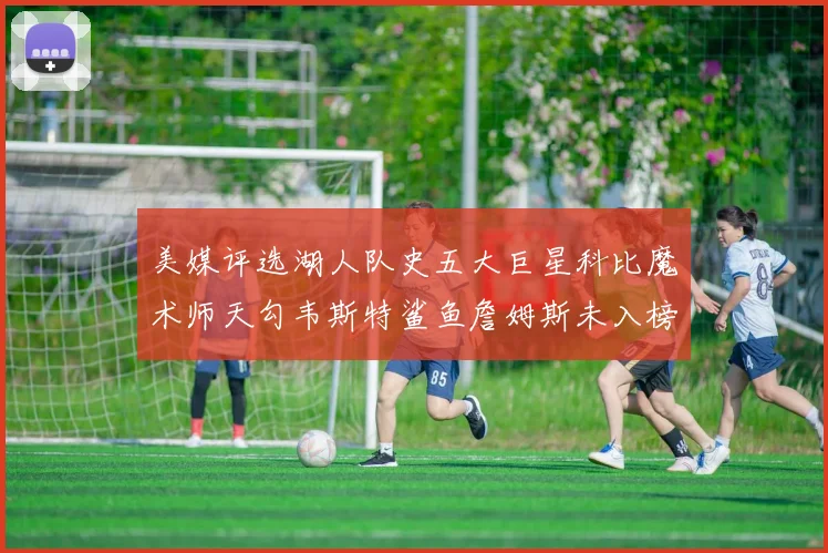 美媒评选湖人队史五大巨星科比魔术师天勾韦斯特鲨鱼詹姆斯未入榜引争议