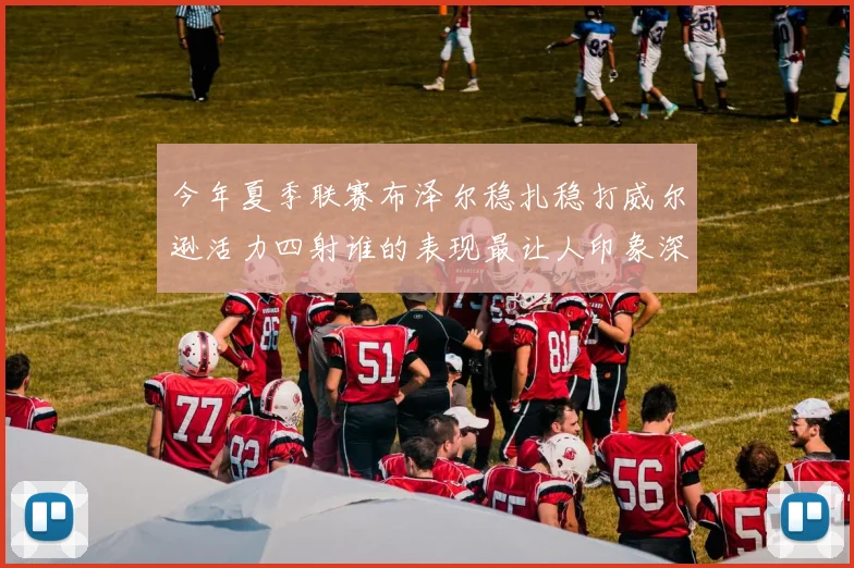 今年夏季联赛布泽尔稳扎稳打威尔逊活力四射谁的表现最让人印象深刻