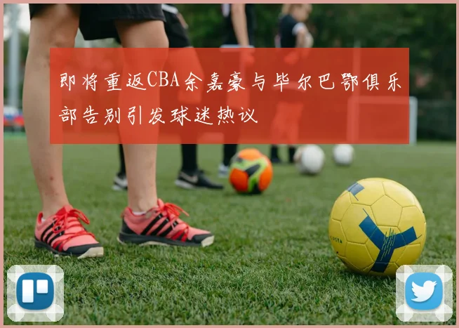 即将重返CBA余嘉豪与毕尔巴鄂俱乐部告别引发球迷热议