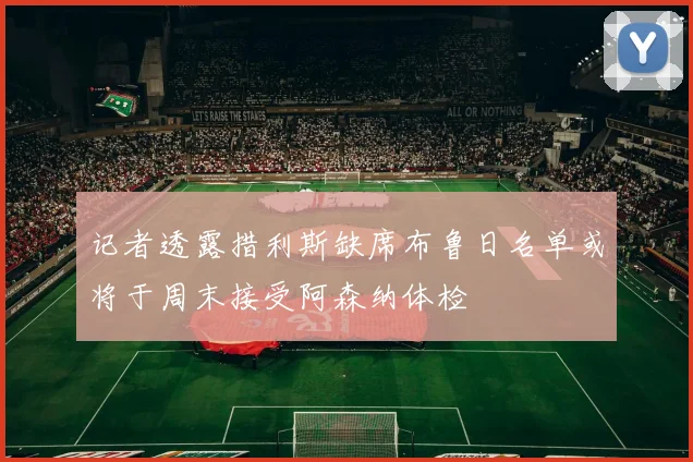 记者透露措利斯缺席布鲁日名单或将于周末接受阿森纳体检