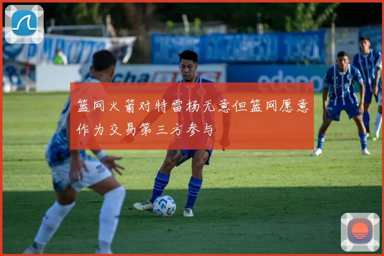 篮网火箭对特雷杨无意但篮网愿意作为交易第三方参与